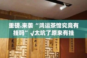 重磅.来袭“鸿运茶馆究竟有挂吗”√太坑了原来有挂