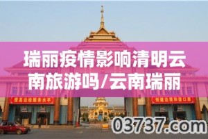 瑞丽疫情影响清明云南旅游吗/云南瑞丽发生疫情还能去旅游吗?