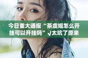 今日重大通报“茶虞姬怎么开挂可以开挂吗”√太坑了原来有挂