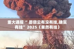 重大通报“ 蘑菇云有没有挂,确实有挂”2025（果然有挂）