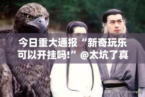 今日重大通报“新奇玩乐可以开挂吗!”@太坑了真的有挂