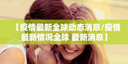 【疫情最新全球动态消息/疫情最新情况全球 最新消息】
