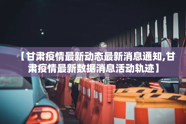 【甘肃疫情最新动态最新消息通知,甘肃疫情最新数据消息活动轨迹】