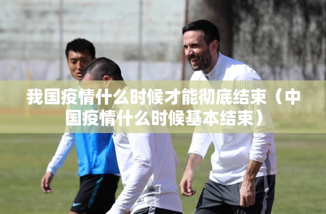 我国疫情什么时候才能彻底结束（中国疫情什么时候基本结束）