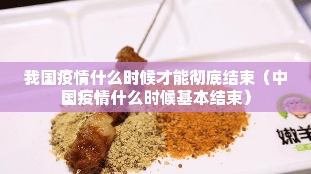 我国疫情什么时候才能彻底结束（中国疫情什么时候基本结束）