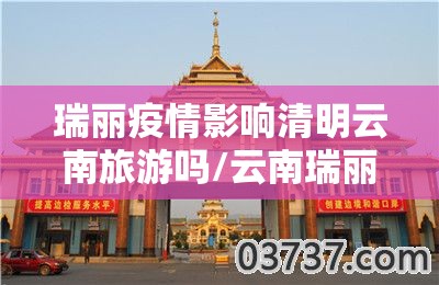 瑞丽疫情影响清明云南旅游吗/云南瑞丽发生疫情还能去旅游吗?